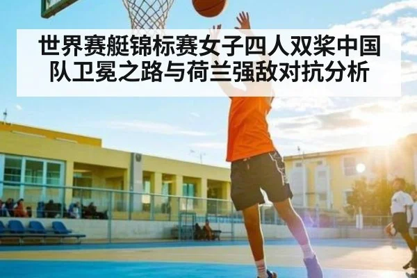 世界赛艇锦标赛女子四人双桨中国队卫冕之路与荷兰强敌对抗分析