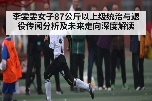 李雯雯女子87公斤以上级统治与退役传闻分析及未来走向深度解读